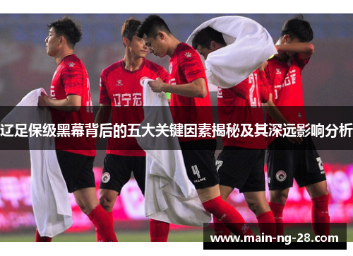 辽足保级黑幕背后的五大关键因素揭秘及其深远影响分析 辽足保级黑幕背后的五大关键因素揭秘及其深远影响分析