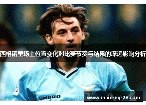 西格诺里场上位置变化对比赛节奏与结果的深远影响分析 西格诺里场上位置变化对比赛节奏与结果的深远影响分析