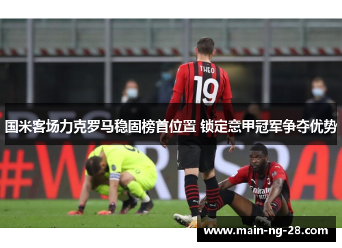 国米客场力克罗马稳固榜首位置 锁定意甲冠军争夺优势